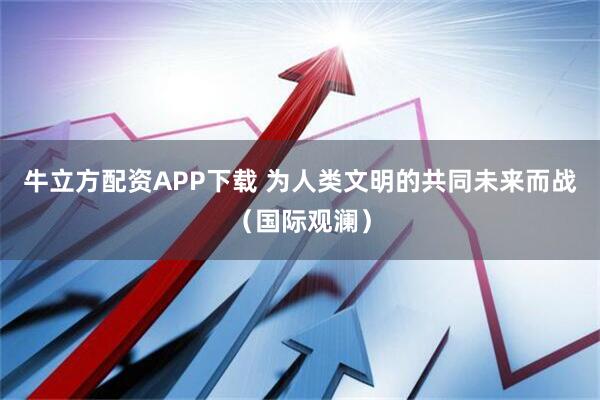 牛立方配资APP下载 为人类文明的共同未来而战（国际观澜）