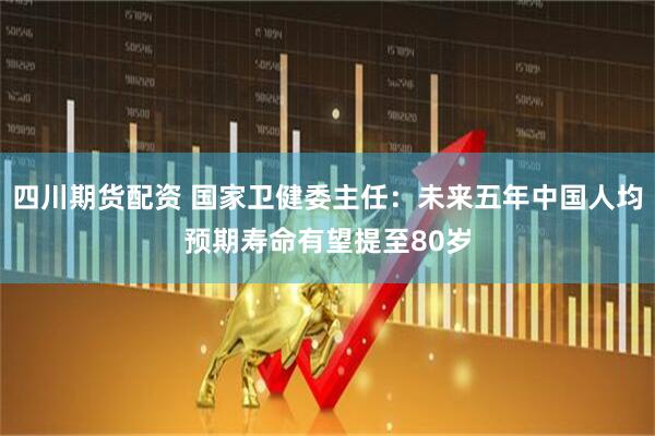 四川期货配资 国家卫健委主任：未来五年中国人均预期寿命有望提至80岁