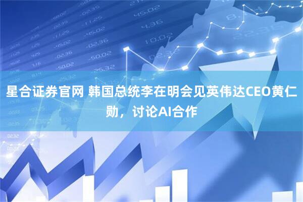 星合证券官网 韩国总统李在明会见英伟达CEO黄仁勋，讨论AI合作