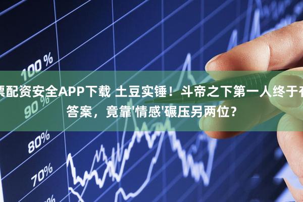 股票配资安全APP下载 土豆实锤！斗帝之下第一人终于有了答案，竟靠'情感'碾压另两位？
