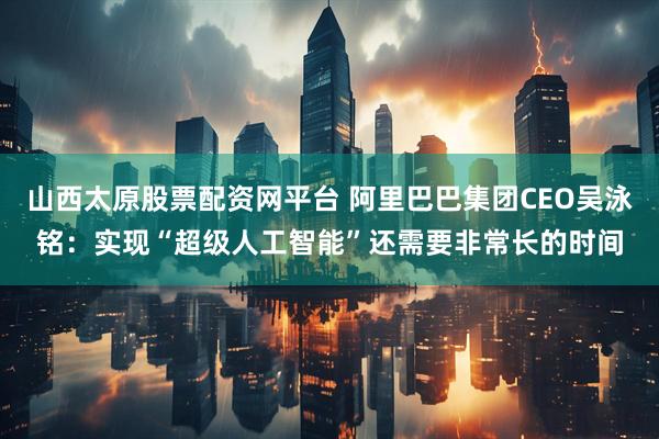 山西太原股票配资网平台 阿里巴巴集团CEO吴泳铭：实现“超级人工智能”还需要非常长的时间