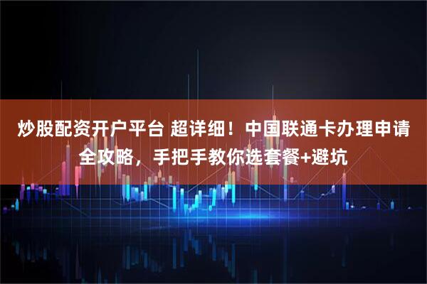 炒股配资开户平台 超详细！中国联通卡办理申请全攻略，手把手教你选套餐+避坑