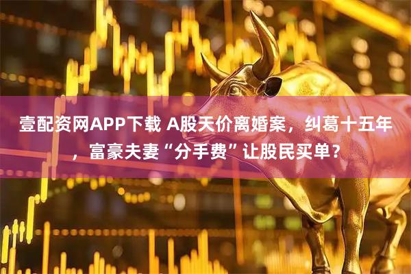 壹配资网APP下载 A股天价离婚案，纠葛十五年，富豪夫妻“分手费”让股民买单？