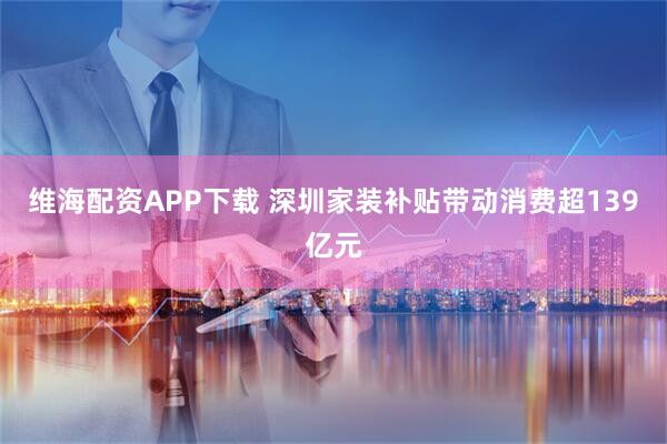 维海配资APP下载 深圳家装补贴带动消费超139亿元