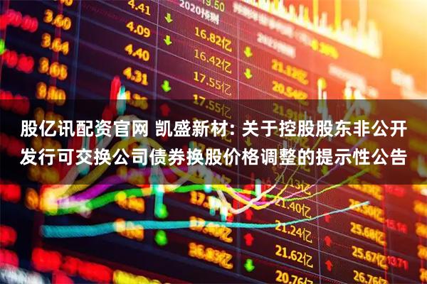 股亿讯配资官网 凯盛新材: 关于控股股东非公开发行可交换公司债券换股价格调整的提示性公告