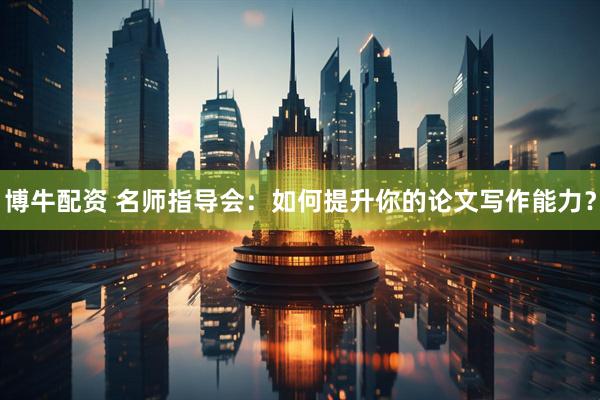 博牛配资 名师指导会：如何提升你的论文写作能力？