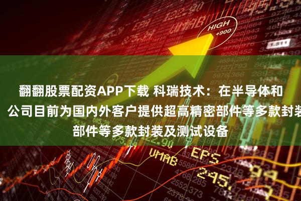 翻翻股票配资APP下载 科瑞技术：在半导体和光模块领域，公司目前为国内外客户提供超高精密部件等多款封装及测试设备