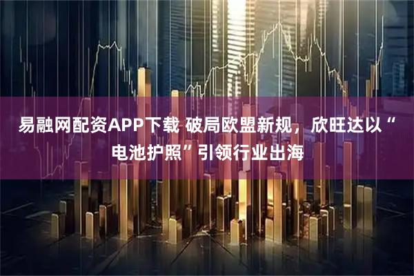 易融网配资APP下载 破局欧盟新规，欣旺达以“电池护照”引领行业出海