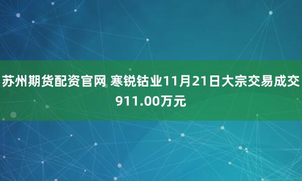 苏州期货配资官网 寒锐钴业11月21日大宗交易成交911.00万元