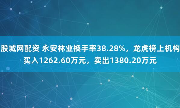 股城网配资 永安林业换手率38.28%，龙虎榜上机构买入1262.60万元，卖出1380.20万元