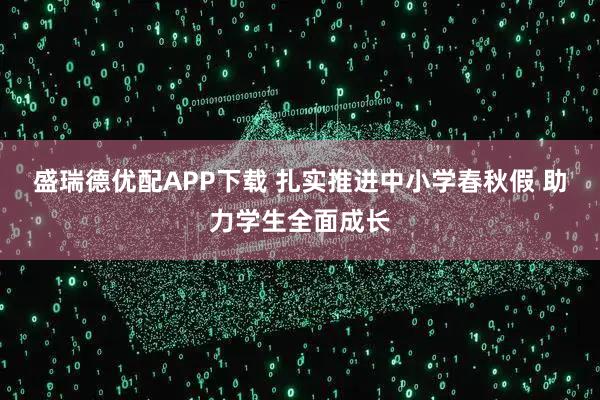 盛瑞德优配APP下载 扎实推进中小学春秋假 助力学生全面成长