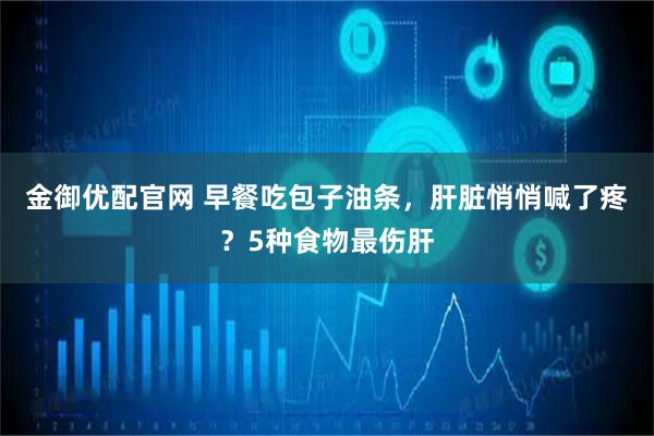 金御优配官网 早餐吃包子油条，肝脏悄悄喊了疼？5种食物最伤肝