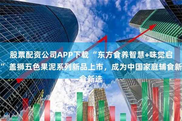股票配资公司APP下载 “东方食养智慧+味觉启蒙” 盖狮五色果泥系列新品上市，成为中国家庭辅食新选