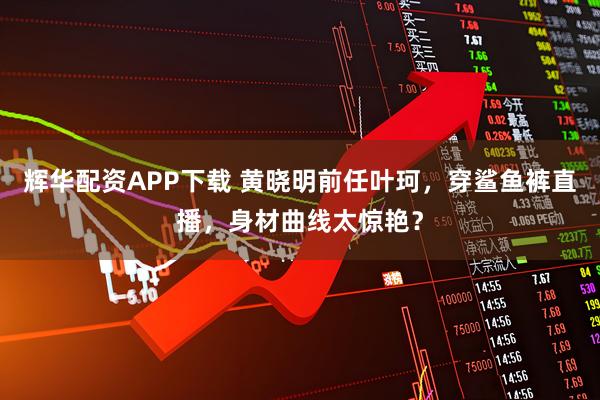 辉华配资APP下载 黄晓明前任叶珂，穿鲨鱼裤直播，身材曲线太惊艳？