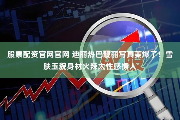 股票配资官网官网 迪丽热巴靓丽写真美爆了！雪肤玉貌身材火辣太性感撩人
