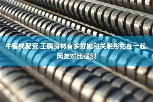 牛客栈配资 王鸥身材有多好她和关晓彤站在一起,网友对比强烈
