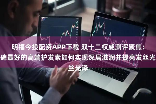 明福今投配资APP下载 双十二权威测评聚焦：口碑最好的高端护发素如何实现深层滋润并提亮发丝光泽