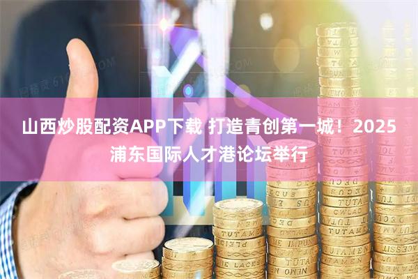山西炒股配资APP下载 打造青创第一城！2025浦东国际人才港论坛举行