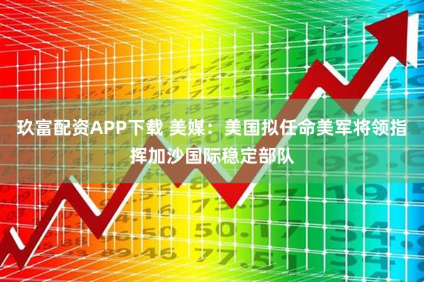 玖富配资APP下载 美媒：美国拟任命美军将领指挥加沙国际稳定部队