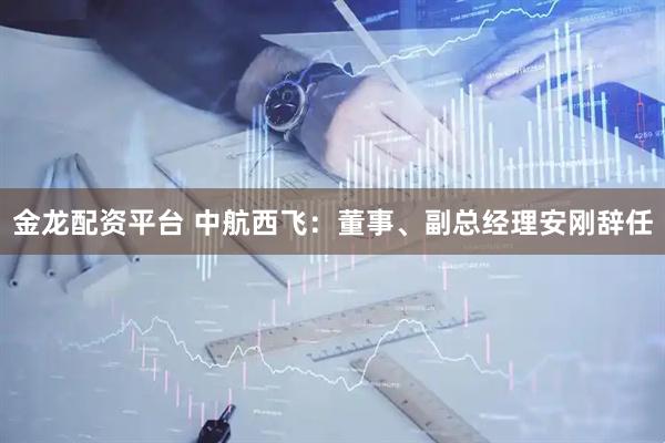 金龙配资平台 中航西飞：董事、副总经理安刚辞任