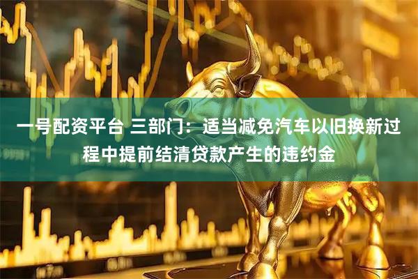 一号配资平台 三部门：适当减免汽车以旧换新过程中提前结清贷款产生的违约金
