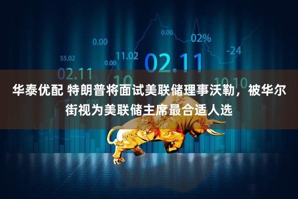 华泰优配 特朗普将面试美联储理事沃勒，被华尔街视为美联储主席最合适人选