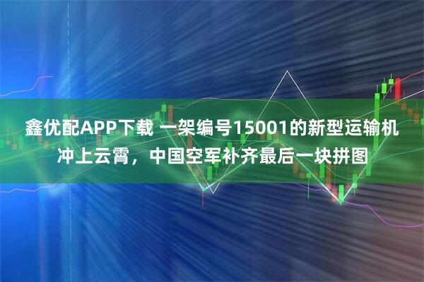 鑫优配APP下载 一架编号15001的新型运输机冲上云霄，中国空军补齐最后一块拼图