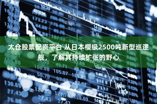 太仓股票配资平台 从日本樱级2500吨新型巡逻舰，了解其持续扩张的野心