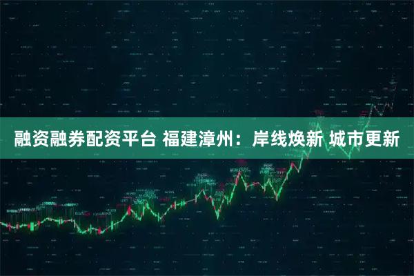 融资融券配资平台 福建漳州：岸线焕新 城市更新