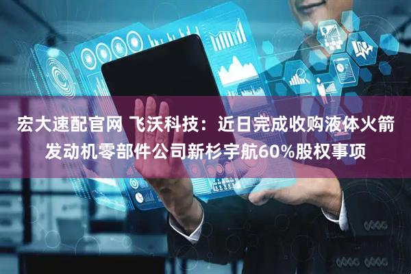 宏大速配官网 飞沃科技：近日完成收购液体火箭发动机零部件公司新杉宇航60%股权事项