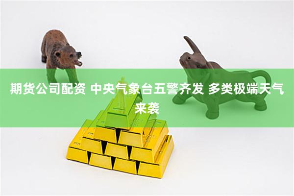 期货公司配资 中央气象台五警齐发 多类极端天气来袭