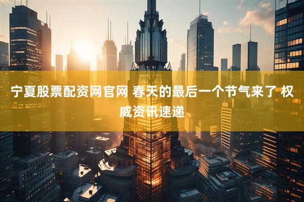 宁夏股票配资网官网 春天的最后一个节气来了 权威资讯速递
