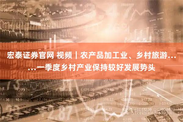宏泰证券官网 视频｜农产品加工业、乡村旅游……一季度乡村产业保持较好发展势头