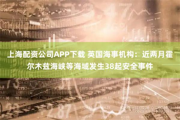 上海配资公司APP下载 英国海事机构：近两月霍尔木兹海峡等海域发生38起安全事件