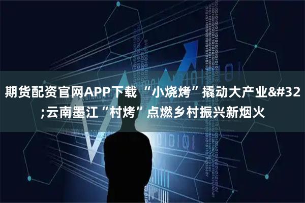 期货配资官网APP下载 “小烧烤”撬动大产业 云南墨江“村烤”点燃乡村振兴新烟火