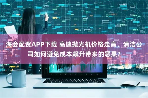 海会配资APP下载 高速抛光机价格走高，清洁公司如何避免成本飙升带来的恶果？