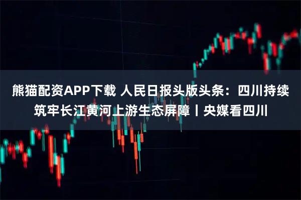 熊猫配资APP下载 人民日报头版头条：四川持续筑牢长江黄河上游生态屏障丨央媒看四川