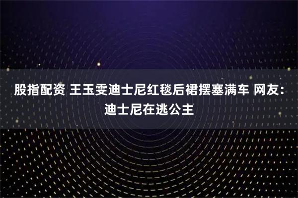 股指配资 王玉雯迪士尼红毯后裙摆塞满车 网友：迪士尼在逃公主
