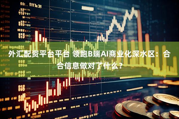 外汇配资平台平台 领跑B端AI商业化深水区：合合信息做对了什么？