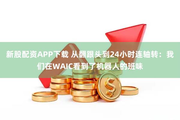 新股配资APP下载 从翻跟头到24小时连轴转：我们在WAIC看到了机器人的班味