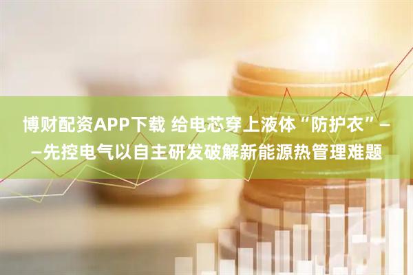 博财配资APP下载 给电芯穿上液体“防护衣”——先控电气以自主研发破解新能源热管理难题