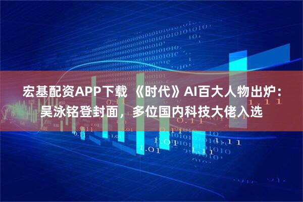 宏基配资APP下载 《时代》AI百大人物出炉：吴泳铭登封面，多位国内科技大佬入选