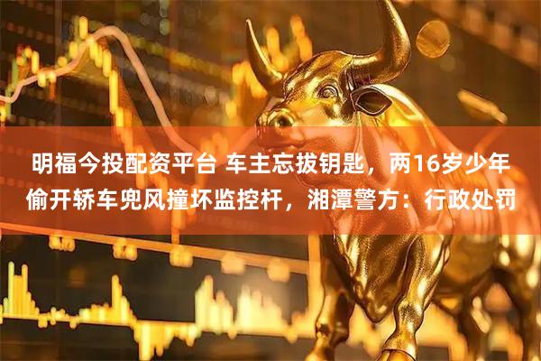 明福今投配资平台 车主忘拔钥匙，两16岁少年偷开轿车兜风撞坏监控杆，湘潭警方：行政处罚